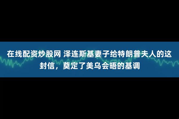 在线配资炒股网 泽连斯基妻子给特朗普夫人的这封信，奠定了美乌会晤的基调