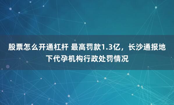 股票怎么开通杠杆 最高罚款1.3亿，长沙通报地下代孕机构行政处罚情况