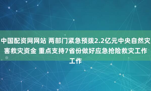 中国配资网网站 两部门紧急预拨2.2亿元中央自然灾害救灾资金 重点支持7省份做好应急抢险救灾工作