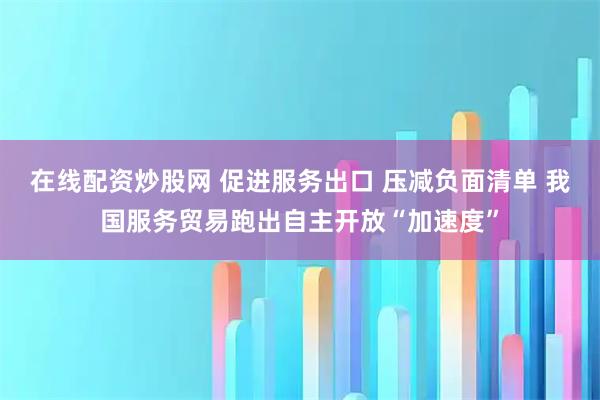 在线配资炒股网 促进服务出口 压减负面清单 我国服务贸易跑出自主开放“加速度”