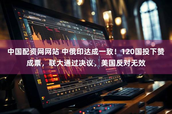 中国配资网网站 中俄印达成一致！120国投下赞成票，联大通过决议，美国反对无效