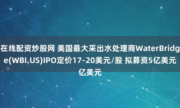 在线配资炒股网 美国最大采出水处理商WaterBridge(WBI.US)IPO定价17-20美元/股 拟募资5亿美元