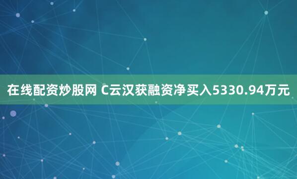 在线配资炒股网 C云汉获融资净买入5330.94万元