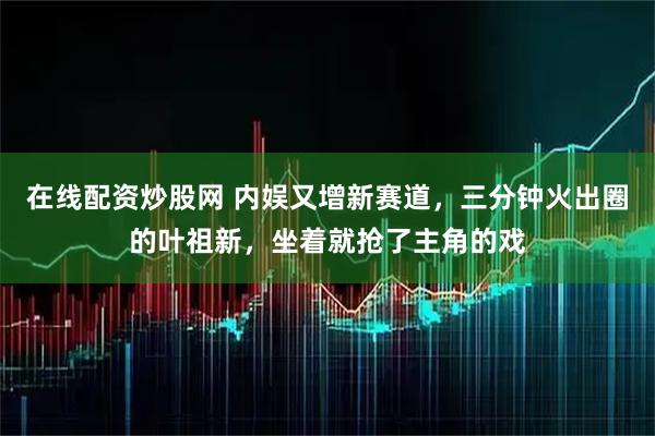 在线配资炒股网 内娱又增新赛道，三分钟火出圈的叶祖新，坐着就抢了主角的戏