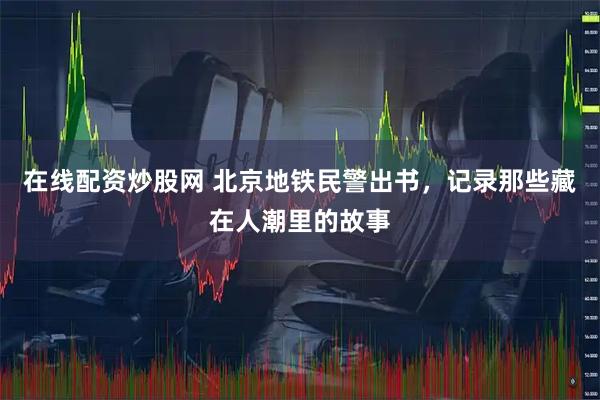 在线配资炒股网 北京地铁民警出书，记录那些藏在人潮里的故事