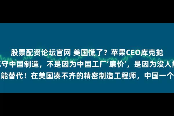 股票配资论坛官网 美国慌了？苹果CEO库克抛出惊人言论：“我们死守中国制造，不是因为中国工厂‘廉价’，是因为没人能替代！在美国凑不齐的精密制造工程师，中国一个省能填满几个足球场！”