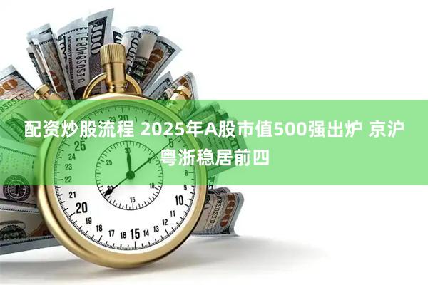 配资炒股流程 2025年A股市值500强出炉 京沪粤浙稳居前四