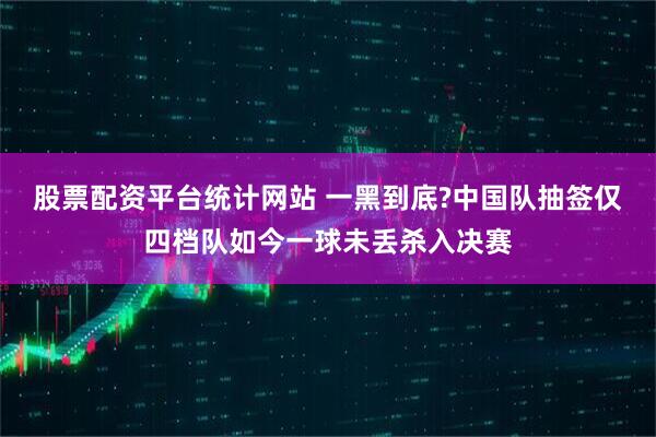 股票配资平台统计网站 一黑到底?中国队抽签仅四档队如今一球未丢杀入决赛