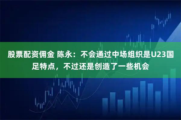 股票配资佣金 陈永：不会通过中场组织是U23国足特点，不过还是创造了一些机会