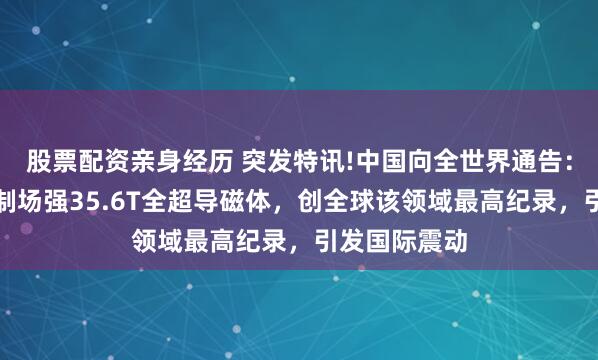 股票配资亲身经历 突发特讯!中国向全世界通告：我国成功研制场强35.6T全超导磁体，创全球该领域最高纪录，引发国际震动