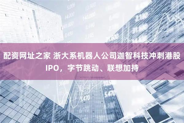 配资网址之家 浙大系机器人公司迦智科技冲刺港股IPO，字节跳动、联想加持
