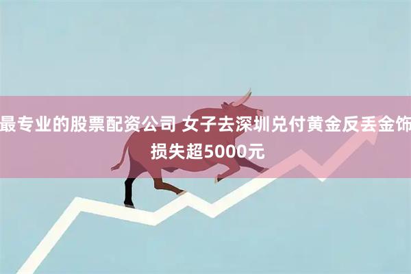 最专业的股票配资公司 女子去深圳兑付黄金反丢金饰 损失超5000元