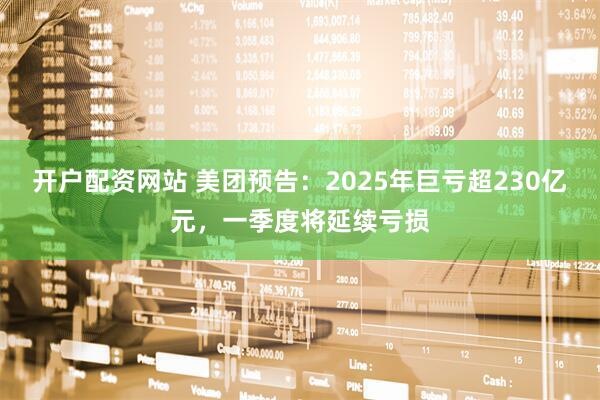 开户配资网站 美团预告：2025年巨亏超230亿元，一季度将延续亏损