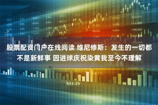 股票配资门户在线阅读 维尼修斯：发生的一切都不是新鲜事 因进球庆祝染黄我至今不理解