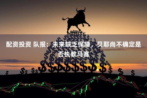配资投资 队报：未来缺乏保障，贝耶尚不确定是否执教马赛
