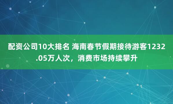 配资公司10大排名 海南春节假期接待游客1232.05万人次，消费市场持续攀升