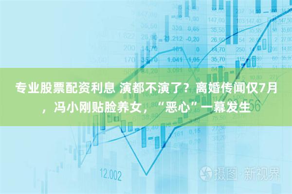 专业股票配资利息 演都不演了？离婚传闻仅7月，冯小刚贴脸养女，“恶心”一幕发生