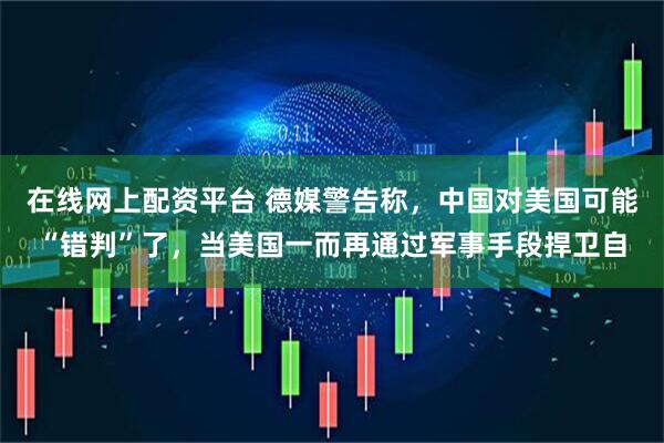 在线网上配资平台 德媒警告称，中国对美国可能“错判”了，当美国一而再通过军事手段捍卫自