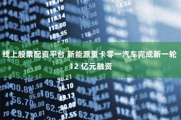 线上股票配资平台 新能源重卡零一汽车完成新一轮 12 亿元融资