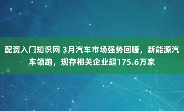 配资入门知识网 3月汽车市场强势回暖，新能源汽车领跑，现存相关企业超175.6万家